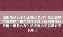 原创孩子玩手机上瘾怎么办？防沉迷妙招就藏在手机中沉迷手机「原创孩子玩手机上瘾怎么办？防沉迷妙招就藏在手机中」